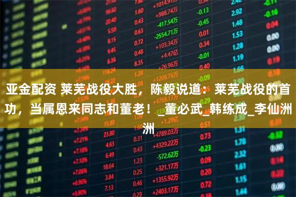 亚金配资 莱芜战役大胜，陈毅说道：莱芜战役的首功，当属恩来同志和董老！_董必武_韩练成_李仙洲