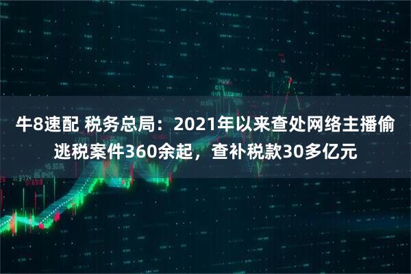 牛8速配 税务总局：2021年以来查处网络主播偷逃税案件360余起，查补税款30多亿元
