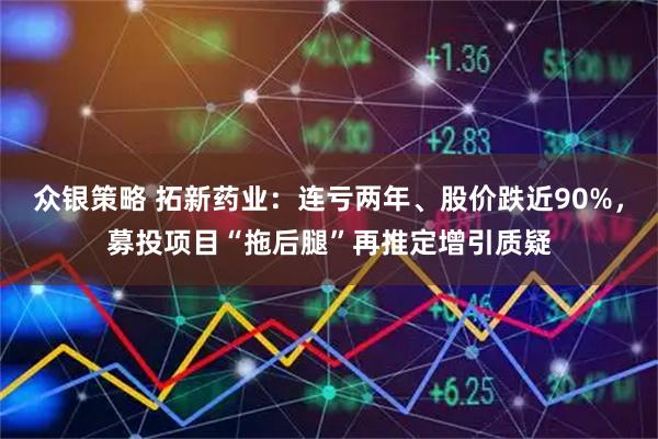众银策略 拓新药业：连亏两年、股价跌近90%，募投项目“拖后腿”再推定增引质疑
