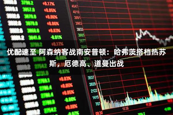 优配速至 阿森纳客战南安普顿：哈弗茨搭档热苏斯，厄德高、道曼出战