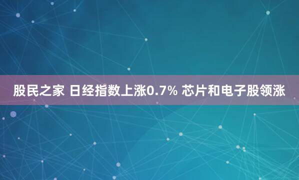 股民之家 日经指数上涨0.7% 芯片和电子股领涨